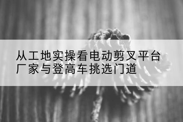 德惠电动剪叉升降平台厂家-从工地实操看电动剪叉平台厂家与登高车挑选门道