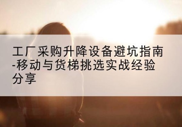 德惠移动式升降机怎么选-工厂采购升降设备避坑指南-移动与货梯挑选实战经验分享