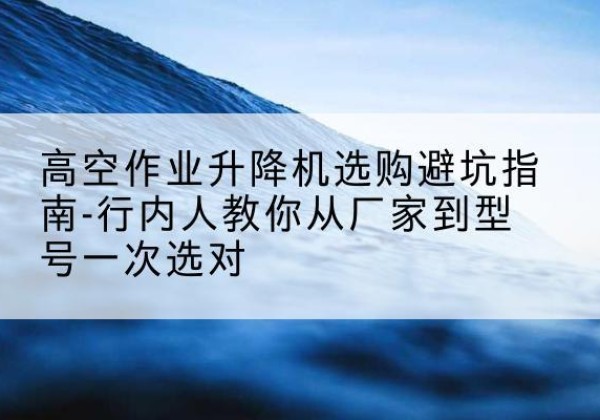 德惠升降平台厂家-高空作业升降机选购避坑指南-行内人教你从厂家到型号一次选对