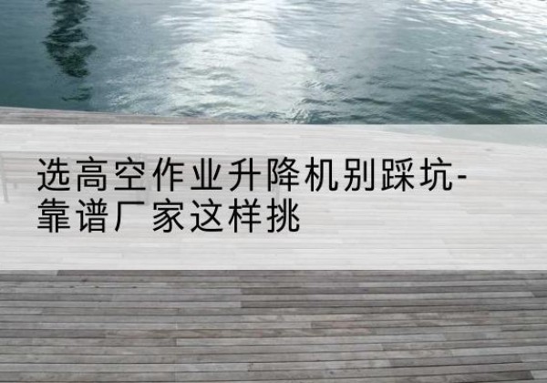 德惠剪叉式升降机厂家-选高空作业升降机别踩坑-靠谱厂家这样挑