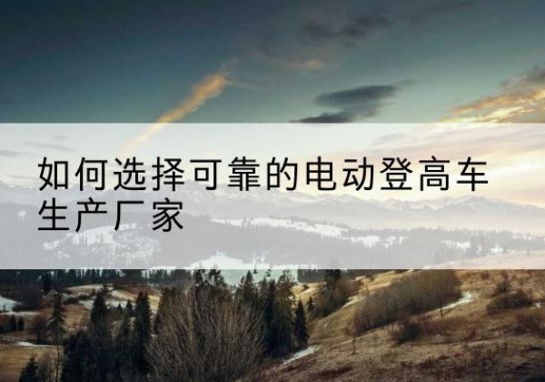 德惠电动登高车厂家-如何选择可靠的电动登高车生产厂家
