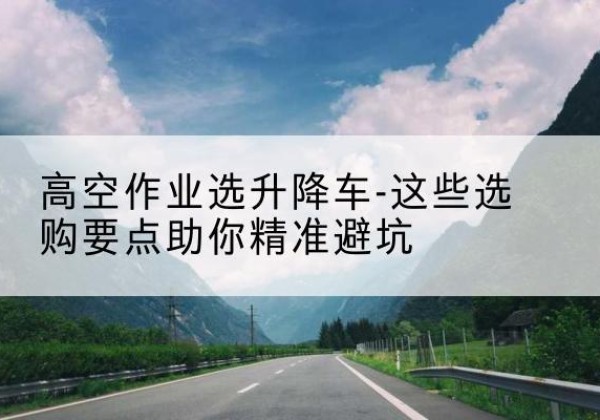 德惠升降车厂家-高空作业选升降车-这些选购要点助你*避坑