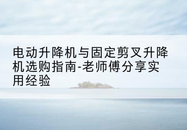 德惠电动升降机怎么选-电动升降机与固定剪叉升降机选购指南-老师傅分享实用经验