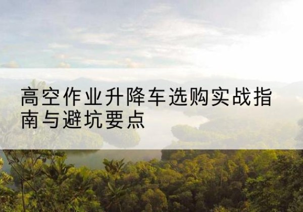 德惠升降车怎么选-高空作业升降车选购实战指南与避坑要点