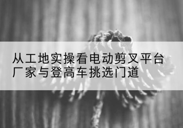 德惠电动剪叉升降平台厂家-从工地实操看电动剪叉平台厂家与登高车挑选门道