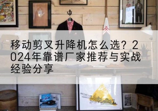 德惠升降平台厂家推荐-移动剪叉升降机怎么选？2024年靠谱厂家推荐与实战经验分享