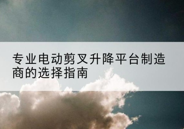德惠电动剪叉升降平台厂家-专业电动剪叉升降平台制造商的选择指南