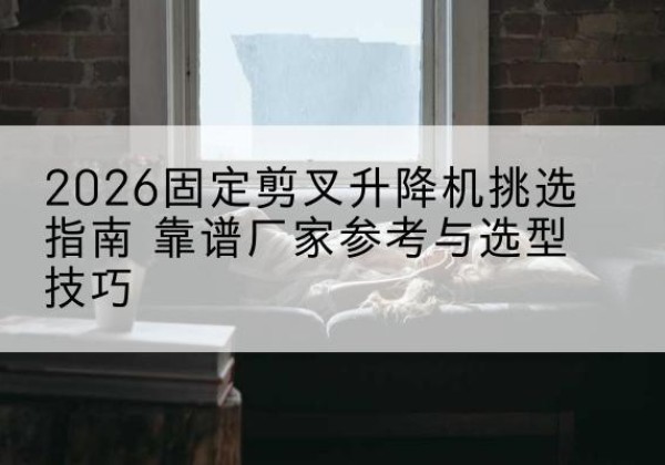 德惠固定剪叉升降机厂家推荐-2026固定剪叉升降机挑选指南 靠谱厂家参考与选型技巧